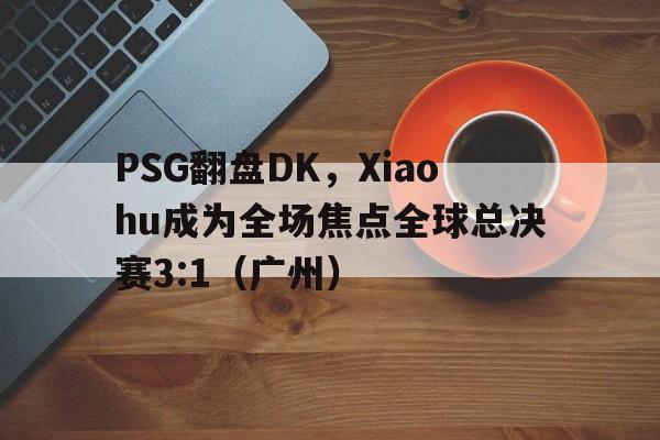 PSG翻盘DK，Xiaohu成为全场焦点全球总决赛3:1（广州）